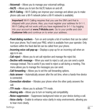 Page 6665Settings
• Voicemail – Allows you to manage your voicemail settings.
• VoLTE – Allows you to turn the VoLTE feature on and off.
• Wi-Fi Calling – Wi-Fi Calling can improve your coverage and allows you to make 
phone calls over a Wi-Fi network (when a Wi-Fi network is available).
Important! Wi-Fi Calling requires that you use the SIM card that is 
shipped with your phone. Also, you must register your address for 9-1-1. 
Wi-Fi Calling will not work until you have registered for 9-1-1 by logging 
into...