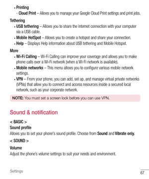 Page 6867Settings
• Printing
- Cloud Print – Allows you to manage your Google Cloud Print settings and print jobs.
Tethering
• USB tethering – Allows you to share the internet connection with your computer 
via a USB cable.
• Mobile HotSpot – Allows you to create a hotspot and share your connection.
• Help – Displays Help information about USB tethering and Mobile Hotspot.
More
• Wi-Fi Calling – Wi-Fi Calling can improve your coverage and allows you to make 
phone calls over a Wi-Fi network (when a Wi-Fi...