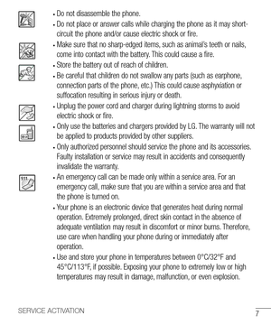 Page 87SERVICE ACTIVATION
• Do not disassemble the phone.
• Do not place or answer calls while charging the phone as it may short-
circuit the phone and/or cause electric shock or fire.
• Make sure that no sharp-edged items, such as animal’s teeth or nails, 
come into contact with the battery. This could cause a fire.
• Store the battery out of reach of children.
• Be careful that children do not swallow any parts (such as earphone, 
connection parts of the phone, etc.) This could cause asphyxiation or...