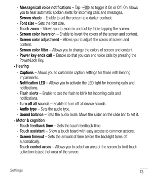 Page 7473Settings
 -Message/call voice notifications  – Tap  to toggle it On or Off. On allows 
you to hear automatic spoken alerts for incoming calls and messages.
 - Screen shade – Enable to set the screen to a darker contrast.
 - Font size – Sets the font size.
 - Touch zoom – Allows you to zoom in and out by triple-tapping the screen.
 - Screen color inversion – Enable to invert the colors of the screen and content.
 - Screen color adjustment – Allows you to adjust the colors of screen and 
content.
 -...