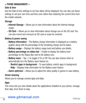 Page 7776Settings
< PHONE MANAGEMENT >
Date & time
Use the Date & time settings to set how dates will be displayed. You can also use these 
settings to set your own time and time zone rather than obtaining the cu\
rrent time from 
the mobile network.
Storage
• Internal Storage – Allows you to view information about the internal storage 
usage. 
• SD Card – Allows you to view information about storage use on the SD card. You 
can also mount and unmount an SD card or erase its contents.
Battery & power saving
•...