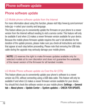 Page 7978Phone software update
Phone software update
LG Mobile phone software update from the Internet
For more information about using this function, please visit http://www.lg.com/common/
index.jsp 
 select your country and language. 
This feature allows you to conveniently update the firmware on your phone to a newer 
version from the Internet without needing to visit a service center. This feature will only 
be available if and when LG makes a newer firmware version available for your device.
Because the...