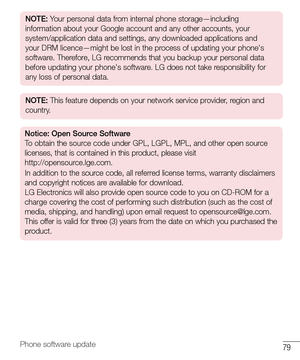 Page 8079Phone software update
NOTE: Your personal data from internal phone storage—including 
information about your Google account and any other accounts, your 
system/application data and settings, any downloaded applications and 
your DRM licence—might be lost in the process of updating your phone's 
software. Therefore, LG recommends that you backup your personal data 
before updating your phone's software. LG does not take responsibility for 
any loss of personal data.
NOTE: This feature depends...