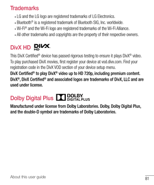 Page 8281About this user guide
Trademarks
• LG and the LG logo are registered trademarks of LG Electronics.
• Bluetooth® is a registered trademark of Bluetooth SIG, Inc. worldwide.
• Wi-Fi® and the Wi-Fi logo are registered trademarks of the Wi-Fi Alliance.
• All other trademarks and copyrights are the property of their respective owners.
DivX HD
This DivX Certified® device has passed rigorous testing to ensure it plays DivX® video.
To play purchased DivX movies, first register your device at vod.divx.com. Find...