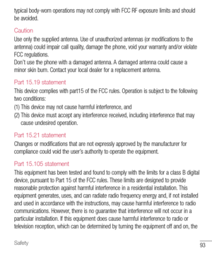 Page 9493Safety
typical body-worn operations may not comply with FCC RF exposure limits and should 
be avoided.
Caution
Use only the supplied antenna. Use of unauthorized antennas (or modifications to the 
antenna) could impair call quality, damage the phone, void your warranty and/or violate 
FCC regulations. 
Don’t use the phone with a damaged antenna. A damaged antenna could cause a 
minor skin burn. Contact your local dealer for a replacement antenna.
Part 15.19 statement
This device complies with part15 of...