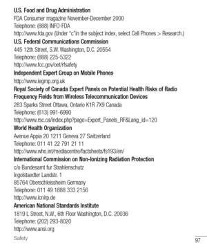 Page 9897Safety
U.S. Food and Drug Administration
FDA Consumer magazine November-December 2000 
Telephone: (888) INFO-FDA 
http://www.fda.gov (Under “c”in the subject index, select Cell Phones > Research.)
U.S. Federal Communications Commission
445 12th Street, S.W. Washington, D.C. 20554
Telephone: (888) 225-5322
http://www.fcc.gov/oet/rfsafety
Independent Expert Group on Mobile Phones
http://www.iegmp.org.uk
Royal Society of Canada Expert Panels on Potential Health Risks of Radio 
Frequency Fields from...