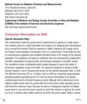 Page 9998Safety
National Council on Radiation Protection and Measurements
7910 Woodmont Avenue, Suite 800
Bethesda, MD 20814-3095
Telephone: (301) 657-2652
http://www.ncrponline.org
Engineering in Medicine and Biology Society, Committee on Man and Radiation 
(COMAR) of the Institute of Electrical and Electronics Engineers
http://ewh.ieee.org/soc/embs/comar/
Consumer Information on SAR
(Specific Absorption Rate)
This model phone meets the government's requirements for exposure to radio waves. 
Your wireless...