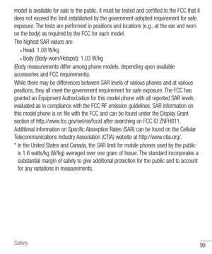 Page 10099Safety
model is available for sale to the public, it must be tested and certified to the FCC that it 
does not exceed the limit established by the government-adopted requirement for safe 
exposure. The tests are performed in positions and locations (e.g., at the ear and worn 
on the body) as required by the FCC for each model. 
The highest SAR values are:
• Head: 1.08 W/kg
• Body (Body-worn/Hotspot): 1.03 W/kg
(Body measurements differ among phone models, depending upon available 
accessories and FCC...