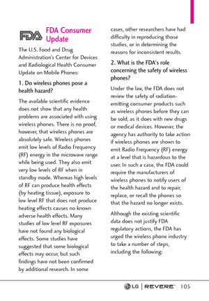 Page 107105
FDA Consumer
Update
The U.S. Food and Drug
Administration’s Center for Devices
and Radiological Health Consumer
Update on Mobile Phones:
1. Do wireless phones pose a
health hazard?
The available scientific evidence
does not show that any health
problems are associated with using
wireless phones. There is no proof,
however, that wireless phones are
absolutely safe. Wireless phones
emit low levels of Radio Frequency
(RF) energy in the microwave range
while being used. They also emit
very low levels of...