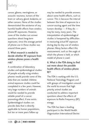 Page 110108
Safety
cancer, glioma, meningioma, or
acoustic neuroma, tumors of the
brain or salivary gland, leukemia, or
other cancers. None of the studies
demonstrated the existence of any
harmful health effects from wireless
phone RF exposures. However,
none of the studies can answer
questions about long-term
exposures, since the average period
of phone use in these studies was
around three years.
5. What research is needed to
decide whether RF exposure from
wireless phones poses a health
risk?
A combination of...