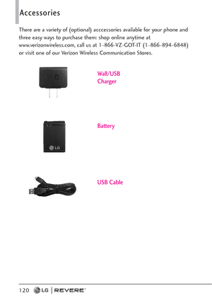 Page 122120
Accessories
There are a variety of (optional) acccessories available for your phone and
three easy ways to purchase them: shop online anytime at
www.verizonwireless.com, call us at 1-866-VZ-GOT-IT (1-866-894-6848)
or visit one of our Verizon Wireless Communication Stores.
Battery
USB Cable
Wall/USB
Charger 