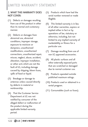 Page 124LIMITED WARRANTY STATEMENT 
122
2. WHAT THIS WARRANTY DOES
NOT COVER:
(1) Defects or damages resulting
from use of the product in other
than its normal and customary
manner.
(2) Defects or damages from
abnormal use, abnormal
conditions, improper storage,
exposure to moisture or
dampness, unauthorized
modifications, unauthorized
connections, unauthorized repair,
misuse, neglect, abuse, accident,
alteration, improper installation,
or other acts which are not the
fault of LG, including damage
caused by...