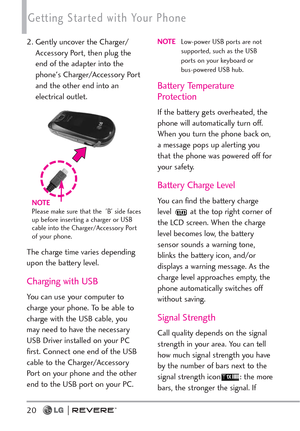 Page 22Getting Started with Your Phone
20
2. Gently uncover the Charger/
Accessory Port, then plug the
end of the adapter into the
phone's Charger/Accessory Port
and the other end into an
electrical outlet.
The charge time varies depending
upon the battery level.
Charging with USB
You can use your computer to
charge your phone. To be able to
charge with the USB cable, you
may need to have the necessary
USB Driver installed on your PC
first. Connect one end of the USB
cable to the Charger/Accessory
Port on...