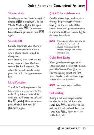 Page 25Quick Access to Convenient Features
23
Vibrate Mode
Sets the phone to vibrate instead of
ringing ( is displayed). To set
Vibrate Mode, with the flip open,
press and hold  . To return to
Normal Mode, press and hold 
again. 
Sounds Off
Quickly deactivate your phone's
sounds when you're in a place
where phone sounds would be
disruptive. 
From standby mode with the flip
open, press and hold the lower
volume key for 3 seconds.  To
return to normal sounds mode,
press and hold the upper volume
key.
Mute...