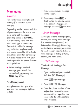 Page 39Messaging
37
Messaging
SHORTCUT
From standby mode, pressing the Left
Soft Key  is a shortcut to your
Messaging.
Depending on the content and size
of your messages, the phone can
store up to 500 messages
(including a max. of 300 SMS ,
100 emergency alerts and 100
MMS  messages in the Inbox).
Content stored in the message
may be limited by phone model
and service capability. Other limits
to available characters per message
may exist. Please check with your
service provider for system features
and...