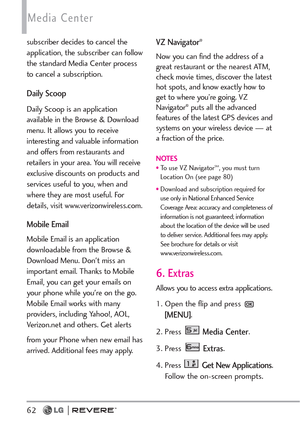 Page 64Media Center
62
subscriber decides to cancel the
application, the subscriber can follow
the standard Media Center process
to cancel a subscription. 
Daily Scoop
Daily Scoop is an application
available in the Browse & Download
menu. It allows you to receive
interesting and valuable information
and offers from restaurants and
retailers in your area. You will receive
exclusive discounts on products and
services useful to you, when and
where they are most useful. For
details, visit www.verizonwireless.com....