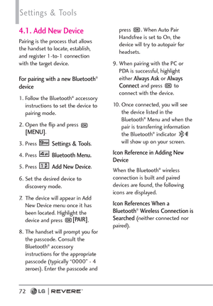 Page 7472
Settings & Tools
4.1. Add New Device
Pairing is the process that allows
the handset to locate, establish,
and register 1-to-1 connection
with the target device. 
For pairing with a new Bluetooth®
device
1. Follow the Bluetooth®accessory
instructions to set the device to
pairing mode.
2. Open the flip and press 
[MENU]. 
3. Press 
Settings & Tools.
4. Press 
Bluetooth Menu.
5. Press Add New Device.
6. Set the desired device to
discovery mode.
7. The device will appear in Add
New Device menu once it...