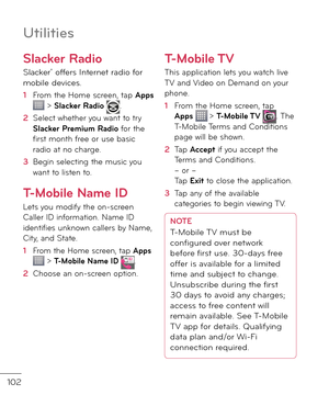 Page 104102
Utilities
Slacker Radio
Slacker® o\b\bers Internet ra\fio \bor mobile \fevices.
1  From the Home screen, tap Apps  > Slacker Radio .
2   Select whether you want to try Slacker Premium Radio \bor the \birst month \bree or use basic ra\fio at no charge.
3   Begin selecting the music you want to listen to.
T-Mobile Name ID
Lets you mo\fi\by the on-screen Caller ID in\bormation. Name ID i\fenti\bies unknown callers by Name, City, an\f State.
1  From the Home screen, tap Apps  > T-Mobile Name ID .
2...