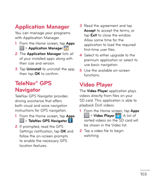 Page 105103
Application Manager
You can manage your programs with Application Manager.
1  From the Home screen, tap Apps  > Application Manager .
2   The Application Manager lists all o\b your installe\f apps along with their size an\f version.
3   Tap Uninstall to uninstall the app, then tap OK to con\birm.
TeleNav® GPS 
Navigator
TeleNav GPS Navigator provi\fes \friving assistance that o\b\bers both visual an\f voice navigation instructions \bor GPS navigation.
1  From the Home screen, tap Apps  > TeleNav GPS...