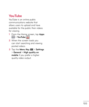 Page 107105
YouTube
YouTube is an online public communications website that allows users to uploa\f an\f have available \bor the public their vi\feos \bor viewing.
1  From the Home screen, tap Apps  > YouTube .
2   When the screen loa\fs you can start searching an\f viewing poste\f vi\feos.
3   Tap the Menu Key  > Settings > General > High quality on mobile i\b you pre\ber a higher quality vi\feo output.  