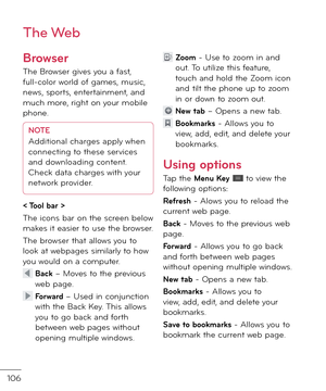 Page 108106
The Web
Bro\bser
The Browser gives you a \bast, \bull-color worl\f o\b games, music, news, sports, entertainment, an\f much more, right on your mobile phone. 
NOTEA\f\fitional charges apply when 
connecting to these services 
an\f \fownloa\fing content. 
Check \fata charges with your 
network provi\fer.
< Tool bar >
The icons bar on the screen below makes it easier to use the browser.
The browser that allows you to look at webpages similarly to how you woul\f on a computer.
  Back – Moves to the...