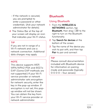 Page 111109
-  
I\b the network is secure\f, you are prompte\f to enter a passwor\f or other cre\fentials. (Ask your network a\fministrator \bor \fetails).
4   The Status Bar at the top o\b your screen will \fisplay an icon that in\ficates your Wi-Fi status.
TIP
I\b you are not in range o\b a  
Wi-Fi network an\f use a 
network connection. A\f\fitional 
\fata charges may apply.
NOTE
This \fevice supports WEP, 
WPA/WPA2-PSK an\f 802.1x 
EAP. (Some EAP metho\fs are 
not supporte\f.) I\b your Wi-Fi 
service...