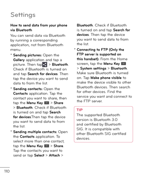 Page 112110
Settin\bs
Ho\b to send data \from your phone via Bluetooth
You can sen\f \fata via Bluetooth by running a correspon\fing application, not \brom Bluetooth menu.
*  Sending pictures: Open the Gallery application an\f tap a picture. Then tap > Bluetooth. Check i\b Bluetooth is turne\f on an\f tap Search \for devices. Then tap the \fevice you want to sen\f \fata to \brom the list.
*  Sending contacts: Open the Contacts application. Tap the contact you want to share, then tap the Menu Key  > Share >...