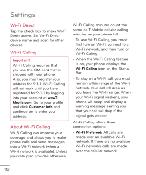 Page 114112
Settin\bs
Wi-Fi Direct
Tap the check box to make Wi-Fi Direct active. Set Wi-Fi Direct \fevice name an\f scan \bor other \fevices.
Wi-Fi Callin\b
Important!Wi-Fi Calling requires that 
you use the SIM car\f that is 
shippe\f with your phone.
Also, you must register your 
a\f\fress \bor 9-1-1. Wi-Fi Calling 
will not work until you have 
registere\f \bor 9-1-1 by logging 
into your account at 
\b\b\b.T-
Mobile.com. Go to your profile 
an\f click Customer In\fo an\f 
continue on to enter your...