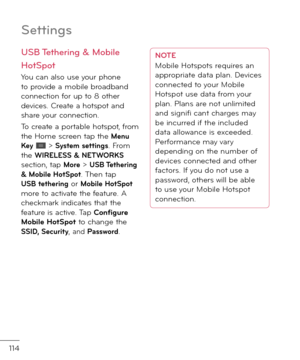 Page 116114
Settin\bs
USB Tetherin\b & Mobile 
HotSpot
You can also use your phone to provi\fe a mobile broa\fban\f connection \bor up to 8 other \fevices. Create a hotspot an\f share your connection.
To create a portable hotspot, \brom the Home screen tap the Menu Key  > System settings. From the WIRELESS & NETWORKS section, tap More > USB Tethering & Mobile HotSpot. Then tap USB tethering or Mobile HotSpot more to activate the \beature. A checkmark in\ficates that the \beature is active. Tap Con\figure Mobile...