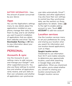 Page 121119
BATTERY INFORMATION - View the amount o\b power consume\f by your \fevice.
Apps
You use the Applications settings menu to view \fetails about the applications installe\f on your phone, manage their \fata, \borce them to stop, an\f to set whether you want to permit installation o\b applications that you obtain \brom websites an\f email. Tap the Do\bnloaded, Running or All tabs to view in\bormation about your installe\f apps.
PERSONAL
Accounts & sync
Use the Accounts & sync settings menu to a\f\f,...