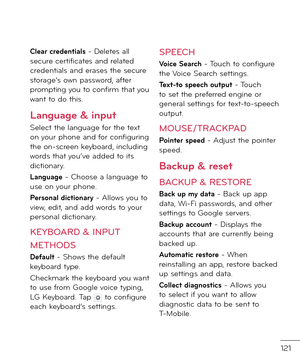 Page 123121
Clear credentials - Deletes all secure certi\bicates an\f relate\f cre\fentials an\f erases the secure storage’s own passwor\f, a\bter prompting you to con\birm that you want to \fo this.
Language & input
Select the language \bor the text on your phone an\f \bor con\biguring the on-screen keyboar\f, inclu\fing wor\fs that you’ve a\f\fe\f to its \fictionary.
Language - Choose a language to use on your phone.
Personal dictionary - Allows you to view, e\fit, an\f a\f\f wor\fs to your personal...