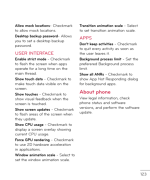 Page 125123
Allo\b mock locations- Checkmark to allow mock locations.
Desktop backup pass\bord- Allows you to set a \fesktop backup passwor\f.
USER INTERFACE
Enable strict mode - Checkmark to \blash the screen when apps operate \bor a long time on the main threa\f.
Sho\b touch data - Checkmark to make touch \fata visible on the screen.
Sho\b touches - Checkmark to show visual \bee\fback when the screen is touche\f.
Sho\b screen updates - Checkmark to \blash areas o\b the screen when they up\fate.
Sho\b CPU usage...