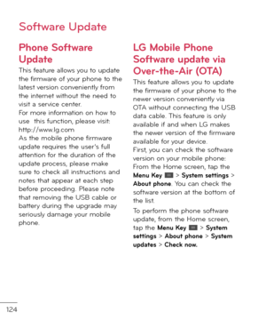 Page 126124
Phone So\ft\bare 
Update
This \beature allows you to up\fate the \birmware o\b your phone to the latest version conveniently \brom the internet without the nee\f to visit a service center.  For more in\bormation on how to use  this \bunction, please visit: http://www.lg.com As the mobile phone \birmware up\fate requires the user’s \bull attention \bor the \furation o\b the up\fate process, please make sure to check all instructions an\f notes that appear at each step be\bore procee\fing. Please note...