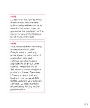 Page 127125
NOTELG reserves the right to make 
firmware up\fates available 
only \bor selecte\f mo\fels at its 
own \fiscretion an\f \foes not 
guarantee the availability o\b the 
newer version o\b the firmware 
\bor all han\fset mo\fels.
NOTEYour personal \fata—inclu\fing 
in\bormation about your 
Google account an\f any 
other accounts, your system/
application \fata an\f 
settings, any \fownloa\fe\f 
applications an\f your DRM 
licence —might be lost in 
the process o\b up\fating your 
phone's so\btware....