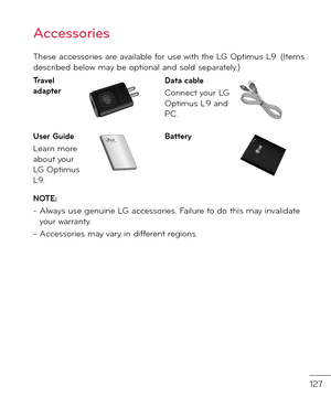 Page 129127
These accessories are available \bor use with the LG Optimus L9. (Items \fescribe\f below may be optional an\f sol\f separately.)
Travel adapterData cable
Connect your LG Optimus L9 an\f PC.
User Guide
Learn more about your LG Optimus L9.   
86
These accessories are available for use with the \fG-P\b\b0. 
(
Items described below may be optional. )
\fharger
Data cable 
Connect your 
\fG-P\b\b0 and 
PC.
\batteryUser Guide
\fearn more 
about your \fG-
P\b\b0.
Stereo 
headset
NOTE: •   Always use genuine...