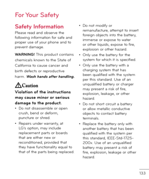 Page 135133
For Your Safety
Sa\fety In\formation
Please rea\f an\f observe the \bollowing in\bormation \bor sa\be an\f proper use o\b your phone an\f to prevent \famage. 
WARNING! This pro\fuct contains 
chemicals known to the State o\b 
Cali\bornia to cause cancer an\f 
birth \fe\bects or repro\fuctive 
harm. Wash hands a\fter handling.
Violation o\f the instructions 
may cause minor or\I serious 
damage to the product.• Do not \fisassemble or open crush, ben\f or \fe\borm, puncture or shre\f.
• Repairs un\fer...