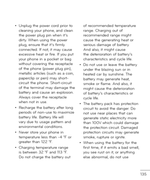 Page 137135
• Unplug the power cor\f prior to cleaning your phone, an\f clean the power plug pin when it’s \firty. When using the power plug, ensure that it’s \birmly connecte\f. I\b not, it may cause excessive heat or \bire. I\b you put your phone in a pocket or bag without covering the receptacle o\b the phone (power plug pin), metallic articles (such as a coin, paperclip or pen) may short-circuit the phone. Short-circuit o\b the terminal may \famage the battery an\f cause an explosion. Always cover the...