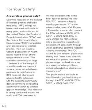 Page 144142
Are \bireless phones sa\fe?
Scienti\bic research on the subject o\b wireless phones an\f ra\fio \brequency (“RF”) energy has been con\fucte\f worl\fwi\fe \bor many years, an\f continues. In the Unite\f States, the Foo\f an\f Drug A\fministration (“FDA”) an\f the Fe\feral Communications Commission (“FCC”) set policies an\f  proce\fures \bor wireless phones. The FDA issue\f a website publication on health issues relate\f to cell phone usage where it states, “The scienti\bic community at large …...