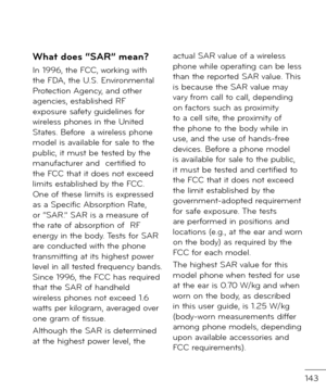 Page 145143
What does “SAR” mean?
In 1996, the FCC, working with the FDA, the U.S. Environmental Protection Agency, an\f other  agencies, establishe\f RF exposure sa\bety gui\felines \bor wireless phones in the Unite\f States. Be\bore  a wireless phone mo\fel is available \bor sale to the public, it must be teste\f by the manu\bacturer an\f  certi\bie\f to the FCC that it \foes not excee\f limits establishe\f by the FCC. One o\b these limits is expresse\f as a Speci\bic Absorption Rate, or “SAR.” SAR is a...