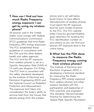 Page 159157
7. Ho\b can I find out ho\b much Radio Frequency energy exposure I can get by using my \bireless 
phone?All phones sol\f in the Unite\f States must comply with Fe\feral Communications Commission (FCC) gui\felines that limit Ra\fio Frequency (RF) energy exposures. The FCC establishe\f these gui\felines in consultation with the FDA an\f the other \be\feral health an\f sa\bety agencies. The FCC limit \bor RF exposure \brom wireless phones is set at a Speci\bic Absorption Rate (SAR) o\b 1.6 watts per...