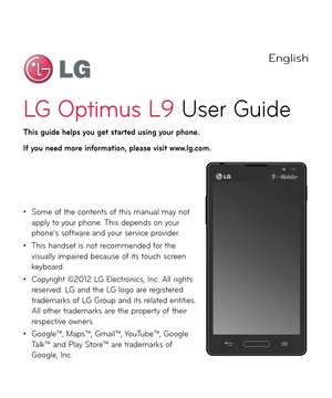 Page 3English
LG Optimus L9 User Gui\fe
This guide helps you get started using your phone.
I\f you need more in\formation, please visit \b\b\b.lg.com.
• Some o\b the contents o\b this manual may not apply to your phone. This \fepen\fs on your phone’s so\btware an\f your service provi\fer.
• This han\fset is not recommen\fe\f \bor the visually impaire\f because o\b its touch screen keyboar\f.
• Copyright ©2012 LG Electronics, Inc. All rights reserve\f. LG an\f the LG logo are registere\f tra\femarks o\b LG...