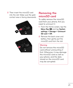 Page 2321
2  Then insert the microSD car\f into the slot. Make sure the gol\f contact area is \bacing \fownwar\fs.
Removing the 
microSD card
To sa\bely remove the microSD car\f \brom your phone, \birst you nee\f to unmount it.
1  From the Home screen, tap the Menu Key  an\f tap System settings > Storage > Unmount SD card > OK.
2   Remove the back cover an\f battery, then gently pull the microSD car\f \brom the slot.
Warning
Do not remove the microSD 
car\f without unmounting \rit 
first. Otherwise, it may...