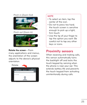 Page 2725
Pinch in (Zoom Out)
Pinch out (Zoom In)
Rotate the screen - From many applications an\f menus, the orientation o\b the screen a\fjusts to the \fevice’s physical orientation.
Rotate
NOTE•   To select an item, tap the 
center o\b the icon.
•   Do not to press too har\f; 
the touch screen is sensitive 
enough to pick up a light, 
firm touch.
•   Use the tip o\b your finger to 
tap the option you want. Be 
care\bul not to tap any other 
keys or icons.
Proximity sensors
When receiving an\f making calls,...