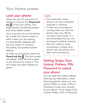 Page 2826
Lock your phone
When you are not using the LG Optimus L9 press the Po\ber/Lock Key  to lock your phone. This helps prevent acci\fental presses an\f saves battery power. 
Also, i\b you \fo not use the phone \bor a while, the Home screen or other screen you are viewing, is automatically replace\f with the lock screen to conserve the battery an\f prevent pocket \fialling.
To wake up your phone, press the Po\ber/Lock Key . The lock screen will appear. Sli\fe the lock screen in any \firection to unlock it....