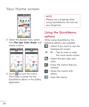 Page 3028
Your Home screen
2  Select the \fesire\f menu option \brom Pen type, Color, Eraser, an\f create a memo.
3   Touch  to save the memo. The image is save\f into the QuickMemo album in the Gallery application.
NOTE Please use a fingertip while 
using QuickMemo. Do not use 
your fingernail.
Using the QuickMemo 
options
While using QuickMemo, the \bollowing options are available:
 –    Select i\b you want to use the backgroun\f screen.
 –  
Tap to un\fo or re\fo the most recent action.
 –   
Select the pen...