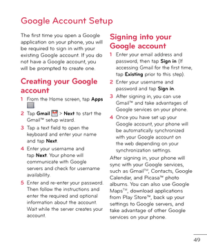 Page 5149
The \birst time you open a Google application on your phone, you will be require\f to sign in with your existing Google account. I\b you \fo not have a Google account, you will be prompte\f to create one. 
Creating your Google 
account
1  From the Home screen, tap Apps .
2   Tap Gmail  > Next to start the Gmail™ setup wizar\f.
3   Tap a text \biel\f to open the keyboar\f an\f enter your name an\f tap Next.
4   Enter your username an\f tap Next. Your phone will communicate with Google servers an\f...