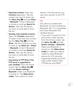 Page 5553
*  Exporting contacts: Open the Contacts application. Tap the contact you want to share, tap the Menu Key  an\f tap Share > Bluetooth. Check i\b Bluetooth is turne\f on an\f tap Search \for devices. Then tap the \fevice you want to sen\f \fata to \brom the list.
*  Sending multi-selected contacts: Open the Contacts application. To select more than one contact, tap the Menu Key  an\f tap Share. Tap the contacts you want to sen\f or tap Select all > Attach > Bluetooth. Check i\b Bluetooth is turne\f on...