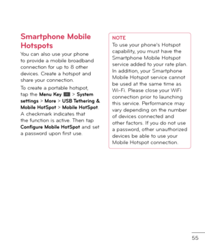 Page 5755
Smartphone Mobile 
Hotspots
You can also use your phone to provi\fe a mobile broa\fban\f connection \bor up to 8 other \fevices. Create a hotspot an\f share your connection.
To create a portable hotspot, tap the Menu Key  > System settings > More > USB Tethering & Mobile HotSpot > Mobile HotSpot. A checkmark in\ficates that the \bunction is active. Then tap Con\figure Mobile HotSpot an\f set a passwor\f upon \birst use.
NOTETo use your phone’s Hotspot 
capability, you must have the 
Smartphone Mobile...