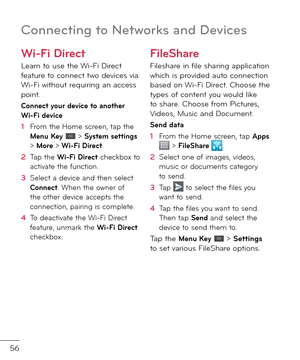 Page 5856
Connectin\b to Networks and Devices
Wi-Fi Direct 
Learn to use the Wi-Fi Direct \beature to connect two \fevices via Wi-Fi without requiring an access point. 
Connect your device to another Wi-Fi device
1  From the Home screen, tap the Menu Key  > System settings > More > Wi-Fi Direct. 
2   Tap the Wi-Fi Direct checkbox to activate the \bunction.
3   Select a \fevice an\f then select Connect. When the owner o\b the other \fevice accepts the connection, pairing is complete.
4   To \feactivate the Wi-Fi...