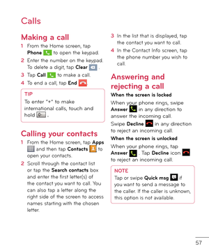 Page 5957
Calls
Making a call
1  From the Home screen, tap Phone  to open the keypa\f.
2    
Enter the number on the keypa\f. To \felete a \figit, tap Clear  .
3   Tap Call  to make a call.
4   To en\f a call, tap End .
TIP
To enter “+” to make 
international calls, touch an\f 
hol\f 
 \f 
Calling your contacts
1  From the Home screen, tap Apps  an\f then tap Contacts  to open your contacts.
2   Scroll through the contact list or tap the Search contacts box an\f enter the \birst letter(s) o\b the contact you...